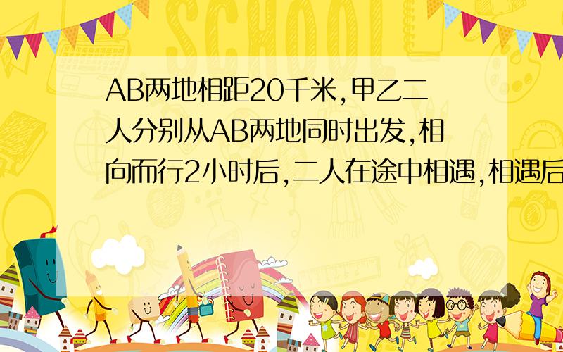 AB两地相距20千米,甲乙二人分别从AB两地同时出发,相向而行2小时后,二人在途中相遇,相遇后加立即返回A地,AB两地相距20千米,甲乙二人分别从AB两地同时出发,相向而行,2小时后,二人在途中相遇,