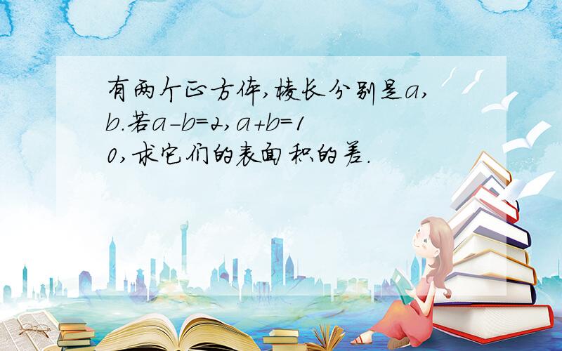 有两个正方体,棱长分别是a,b.若a-b=2,a+b=10,求它们的表面积的差.