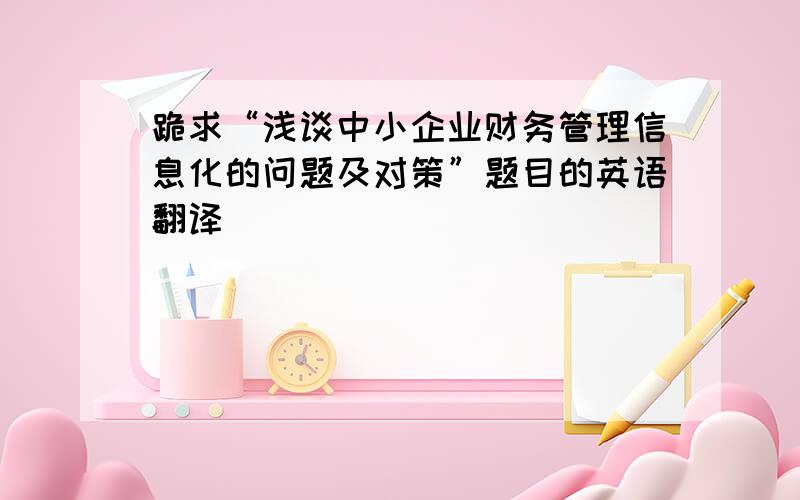 跪求“浅谈中小企业财务管理信息化的问题及对策”题目的英语翻译