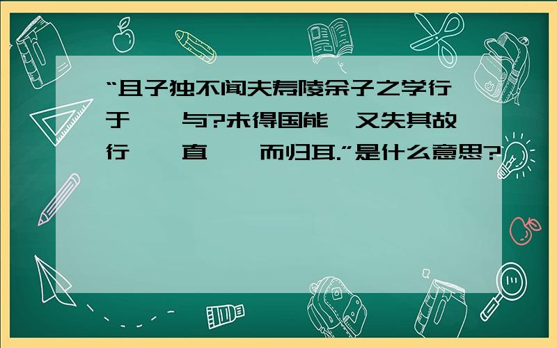 “且子独不闻夫寿陵余子之学行于邯郸与?未得国能,又失其故行矣,直匍匐而归耳.”是什么意思?