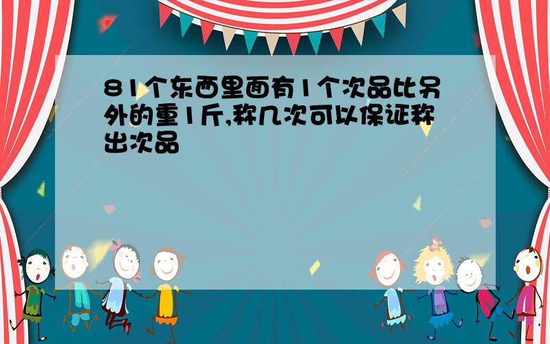 81个东西里面有1个次品比另外的重1斤,称几次可以保证称出次品