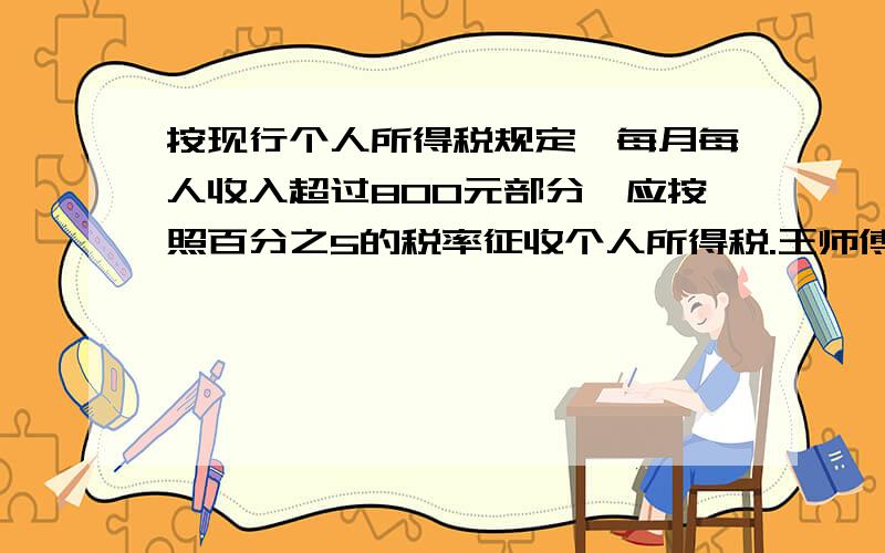 按现行个人所得税规定,每月每人收入超过800元部分,应按照百分之5的税率征收个人所得税.王师傅这个月扣除税钱后拿了1313元,他交了多少钱?