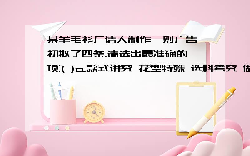 某羊毛衫厂请人制作一则广告,初拟了四条.请选出最准确的一项:( )a.款式讲究 花型特殊 选料考究 做工精致b.款式大方 花型别致 选料考究 做工精细c.款式华丽 花型不一 选料优良 做工用心d.