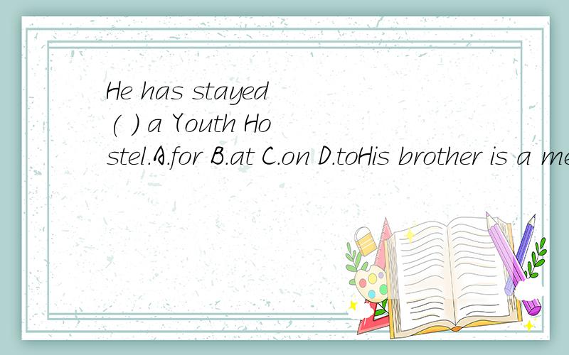 He has stayed ( ) a Youth Hostel.A.for B.at C.on D.toHis brother is a member ( ) the Y.H.A.A.of B.in C.for D.onPlease write back a letter ( ) me.A.at B.to C.after D.before