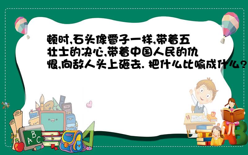 顿时,石头像雹子一样,带着五壮士的决心,带着中国人民的仇恨,向敌人头上砸去. 把什么比喻成什么?