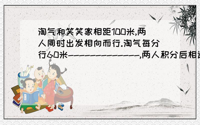 淘气和笑笑家相距100米,两人同时出发相向而行.淘气每分行60米-------------,两人积分后相遇?