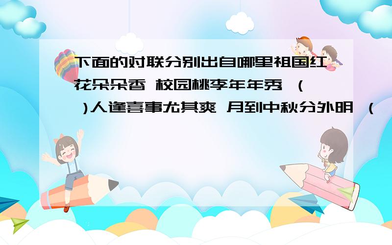 下面的对联分别出自哪里祖国红花朵朵香 校园桃李年年秀 （ )人逢喜事尤其爽 月到中秋分外明 （ ）载歌载舞庆元旦 又博又精看今朝 （ ）