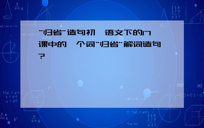 “归省”造句初一语文下的17课中的一个词“归省”解词造句?