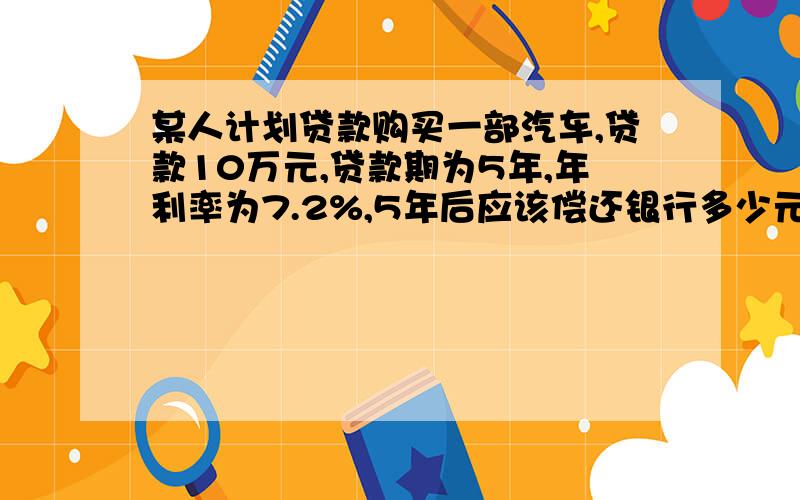 某人计划贷款购买一部汽车,贷款10万元,贷款期为5年,年利率为7.2%,5年后应该偿还银行多少元钱?（精确到0.01元）