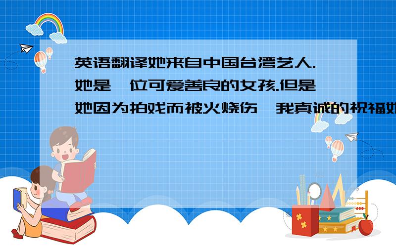 英语翻译她来自中国台湾艺人.她是一位可爱善良的女孩.但是她因为拍戏而被火烧伤、我真诚的祝福她能早日康复.