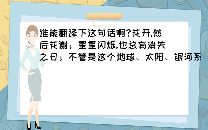 谁能翻译下这句话啊?花开,然后花谢；星星闪烁,也总有消失之日；不管是这个地球、太阳、银河系