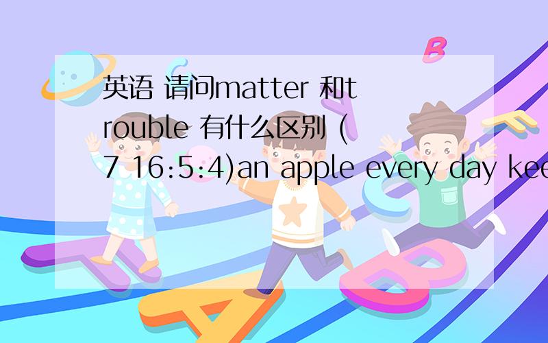 英语 请问matter 和trouble 有什么区别 (7 16:5:4)an apple every day keeps the doctor away  the holiday is ____(结束）,答案是over ,可不可以是end 为什么请问matter  和trouble 有什么区别