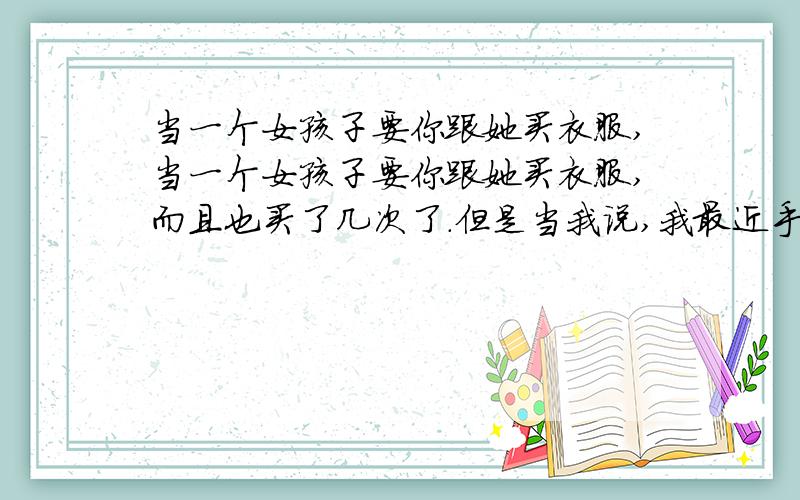 当一个女孩子要你跟她买衣服,当一个女孩子要你跟她买衣服,而且也买了几次了.但是当我说,我最近手头紧,没钱了,她就说以后会还给你的,但是到目前为止都没有还过.而且每次出去,都要让我