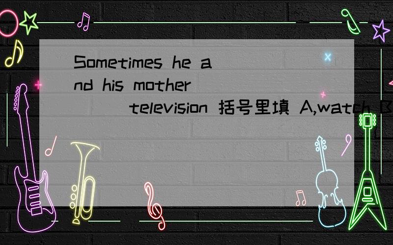 Sometimes he and his mother （ ） television 括号里填 A,watch B.watches C.watch to D.watch on