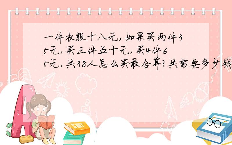 一件衣服十八元,如果买两件35元,买三件五十元,买4件65元,共38人怎么买最合算?共需要多少钱?