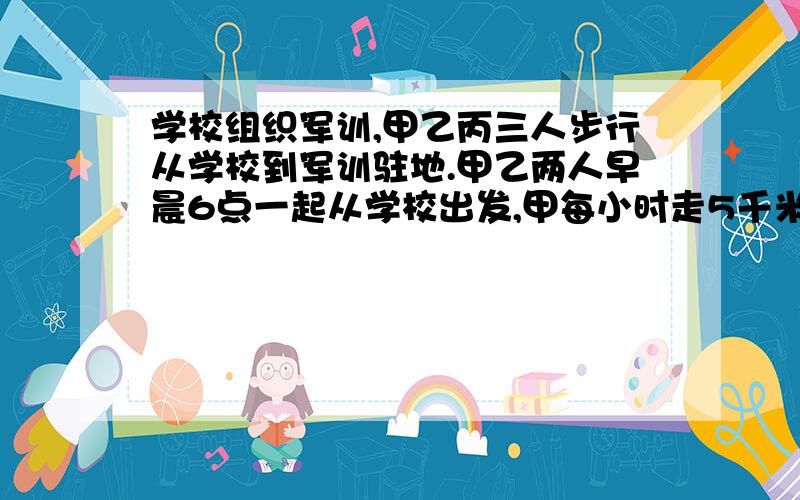 学校组织军训,甲乙丙三人步行从学校到军训驻地.甲乙两人早晨6点一起从学校出发,甲每小时走5千米乙每小时行4千米,丙上午8点才从学校出发,下午6点甲丙同时到达军训驻地.问：丙在何时追