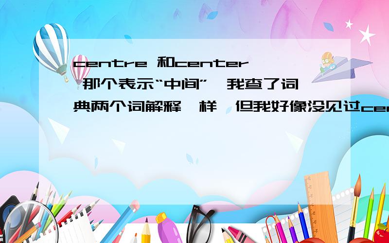 centre 和center 那个表示“中间”,我查了词典两个词解释一样,但我好像没见过centre,是不是词典错了