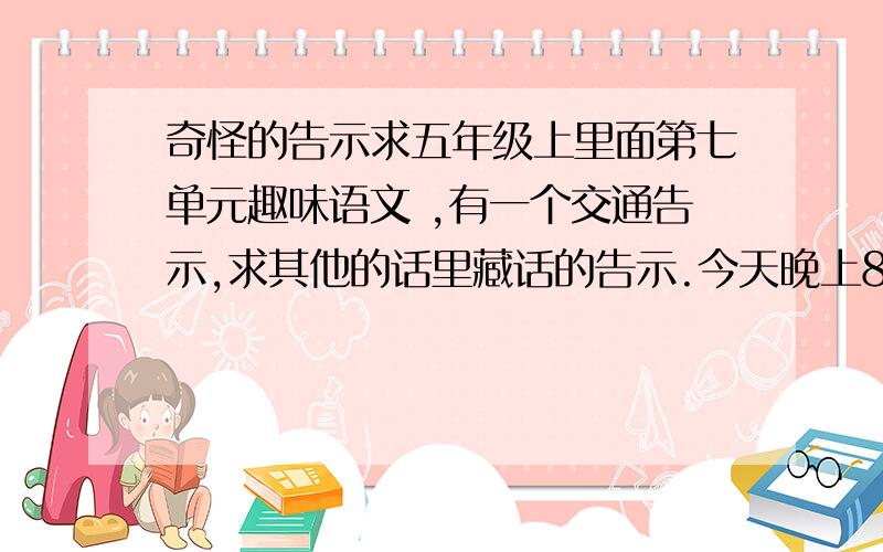 奇怪的告示求五年级上里面第七单元趣味语文 ,有一个交通告示,求其他的话里藏话的告示.今天晚上8点（2009.12.20 20：00）之前就要