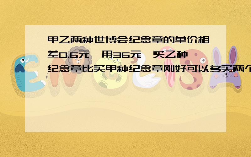 甲乙两种世博会纪念章的单价相差0.6元,用36元,买乙种纪念章比买甲种纪念章刚好可以多买两个.甲乙两种纪念章单价各是多少元?算式解答也可以方程解答