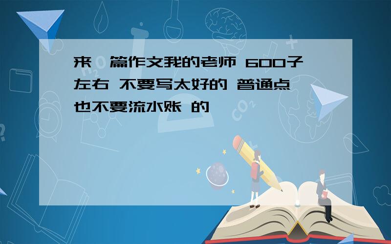 来一篇作文我的老师 600子左右 不要写太好的 普通点 也不要流水账 的