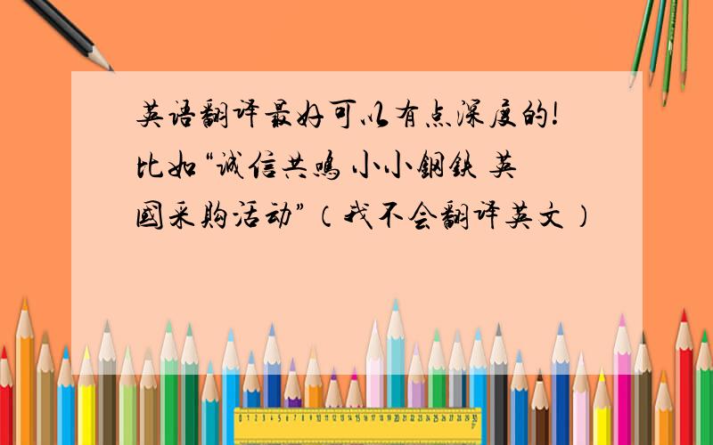 英语翻译最好可以有点深度的!比如“诚信共鸣 小小钢铁 英国采购活动”（我不会翻译英文）