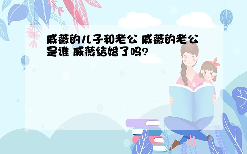 戚薇的儿子和老公 戚薇的老公是谁 戚薇结婚了吗?