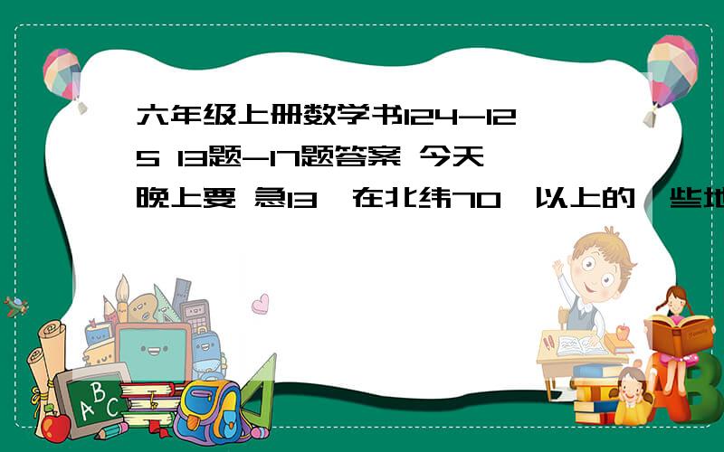 六年级上册数学书124-125 13题-17题答案 今天晚上要 急13、在北纬70°以上的一些地方,一年连续约有2个月的时间没有夜晚,没有夜晚的时间占全年的——%.由于纬度比较高,瑞典首都斯德尔格七月