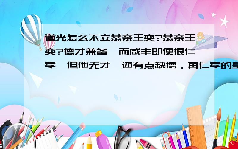 道光怎么不立恭亲王奕?恭亲王奕?德才兼备,而咸丰即便很仁孝,但他无才,还有点缺德．再仁孝的皇帝没才也不行的啊道光真是个傻叉!