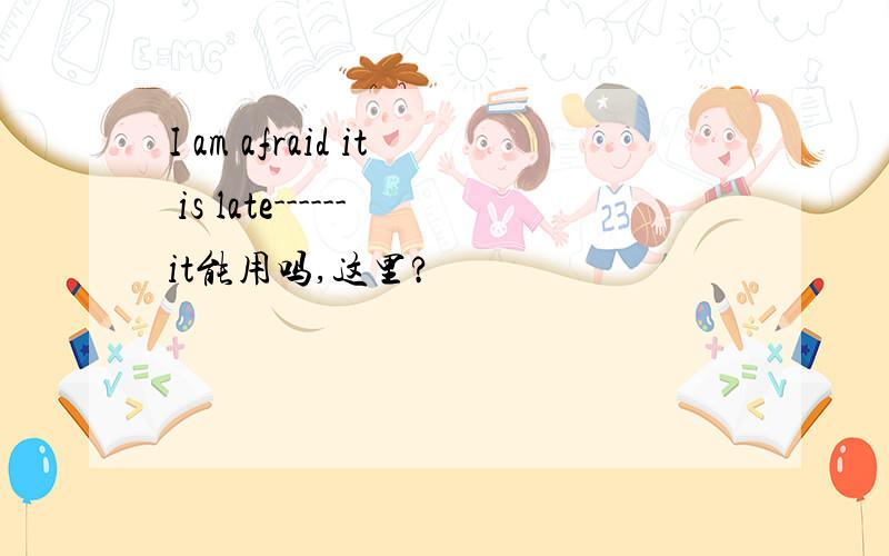 I am afraid it is late------it能用吗,这里?