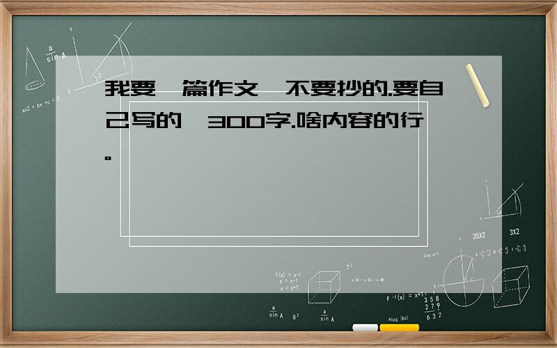 我要一篇作文,不要抄的.要自己写的,300字.啥内容的行。