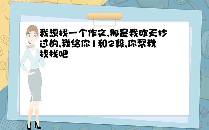 我想找一个作文,那是我昨天抄过的,我给你1和2段,你帮我找找吧