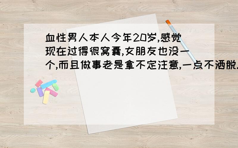 血性男人本人今年20岁,感觉现在过得很窝囊,女朋友也没一个,而且做事老是拿不定注意,一点不洒脱.想改变一下自己,让自己变得洒脱点.有点血性.做事果断些,如何改变,望明讲