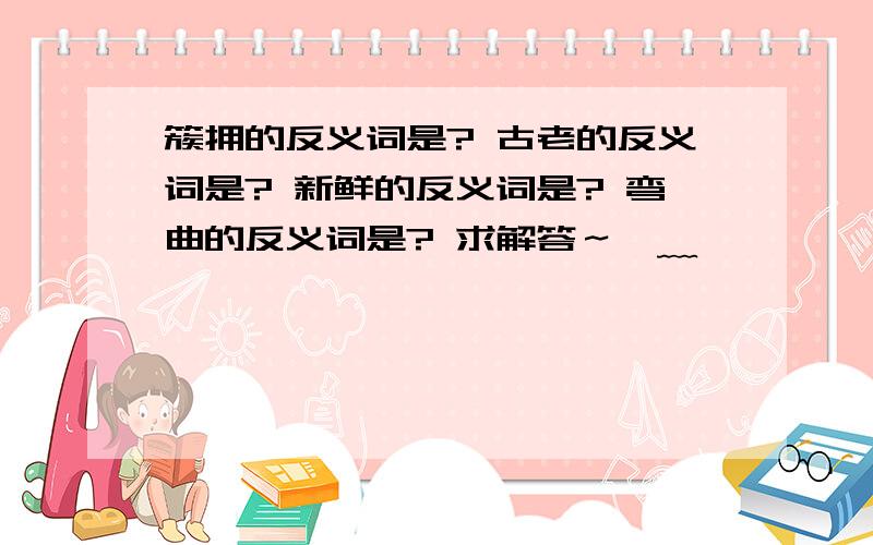 簇拥的反义词是? 古老的反义词是? 新鲜的反义词是? 弯曲的反义词是? 求解答～●﹏●