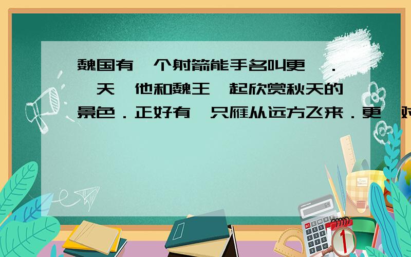 魏国有一个射箭能手名叫更羸．一天,他和魏王一起欣赏秋天的景色．正好有一只雁从远方飞来．更羸对魏王说:”大王,我不用箭,只要拉一下弓,就能把这只鸟射下来!”魏王不信,以为他在说笑