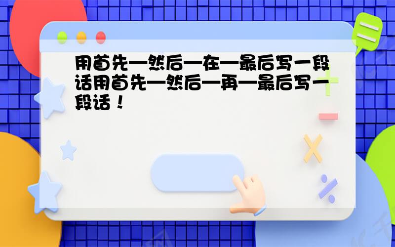 用首先—然后—在—最后写一段话用首先—然后—再—最后写一段话！