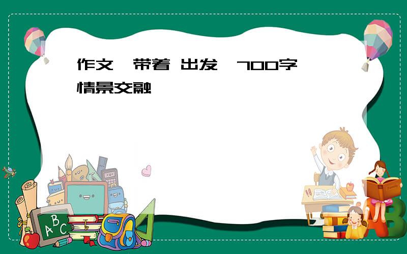 作文《带着 出发》700字,情景交融