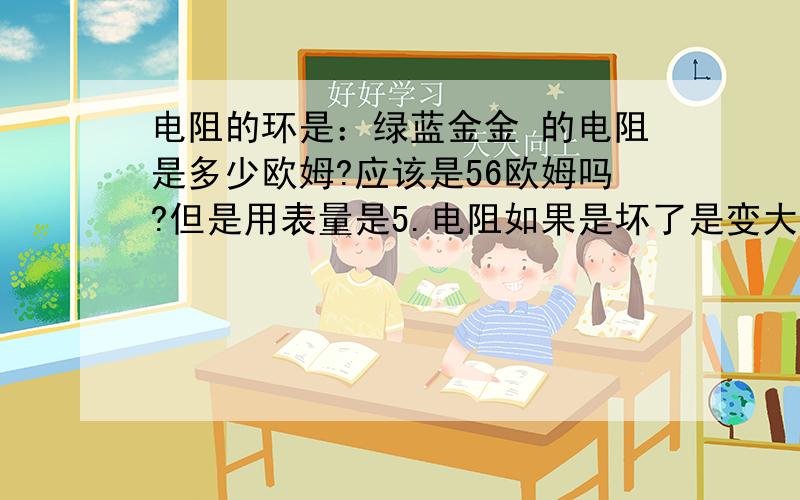 电阻的环是：绿蓝金金 的电阻是多少欧姆?应该是56欧姆吗?但是用表量是5.电阻如果是坏了是变大还是变小?=========谢谢大家