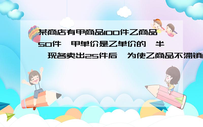 某商店有甲商品100件乙商品50件,甲单价是乙单价的一半,现各卖出25件后,为使乙商品不滞销商店对甲、乙商品同时调价相同的百分数,若将甲商品提价20%,乙商品降价20%,则两种商品剩余件数的平