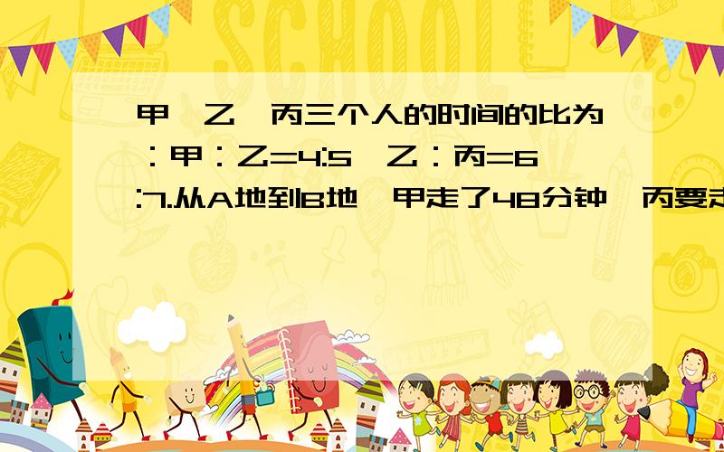 甲、乙、丙三个人的时间的比为：甲：乙=4:5,乙：丙=6:7.从A地到B地,甲走了48分钟,丙要走（）分钟.