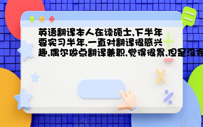 英语翻译本人在读硕士,下半年要实习半年,一直对翻译很感兴趣,偶尔做点翻译兼职,觉得很累,但是没完成一次翻译就觉得成就感挺大的.我想下半年找一个正规的在成都的翻译公司实习.怎样才