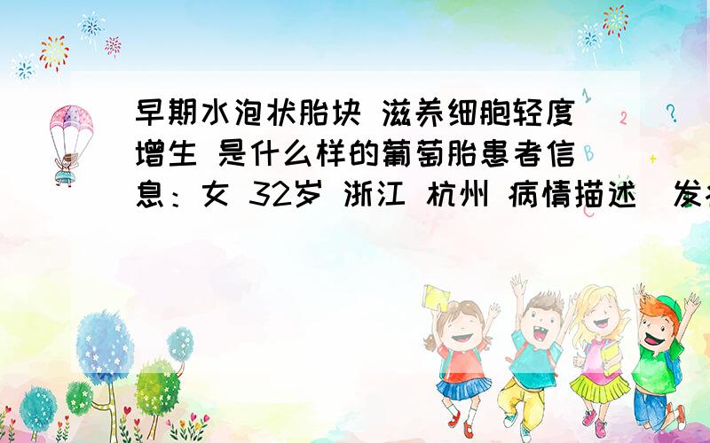 早期水泡状胎块 滋养细胞轻度增生 是什么样的葡萄胎患者信息：女 32岁 浙江 杭州 病情描述(发病时间、主要症状等)：50天的时候B超检查出来没有胎儿,看不到孕囊,疑似葡萄胎,52天刮宫,刮出