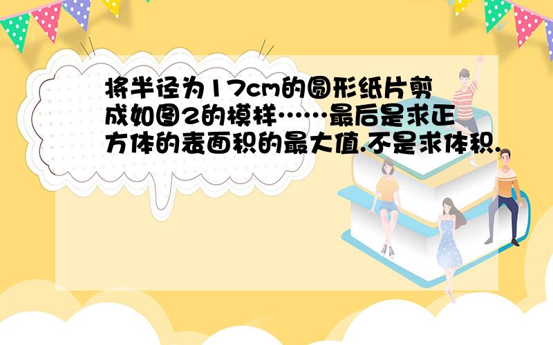 将半径为17cm的圆形纸片剪成如图2的模样……最后是求正方体的表面积的最大值.不是求体积.