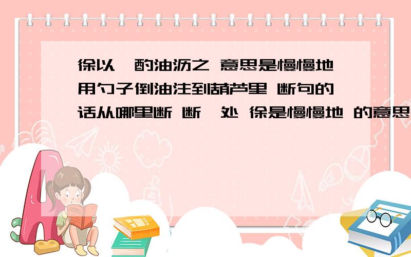 徐以杓酌油沥之 意思是慢慢地用勺子倒油注到葫芦里 断句的话从哪里断 断一处 徐是慢慢地 的意思.这里应该是用作状语吧.是不是断句的标志呢?我个人认为在 沥的后面断.也就是说在谓宾之