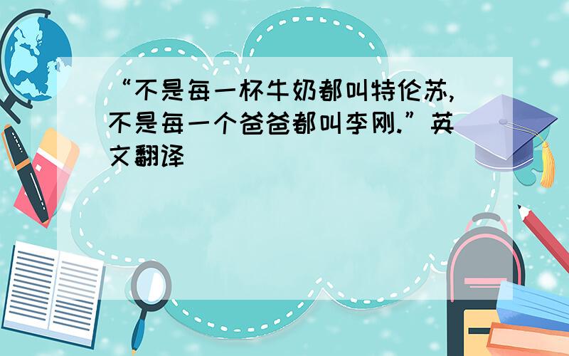 “不是每一杯牛奶都叫特伦苏,不是每一个爸爸都叫李刚.”英文翻译