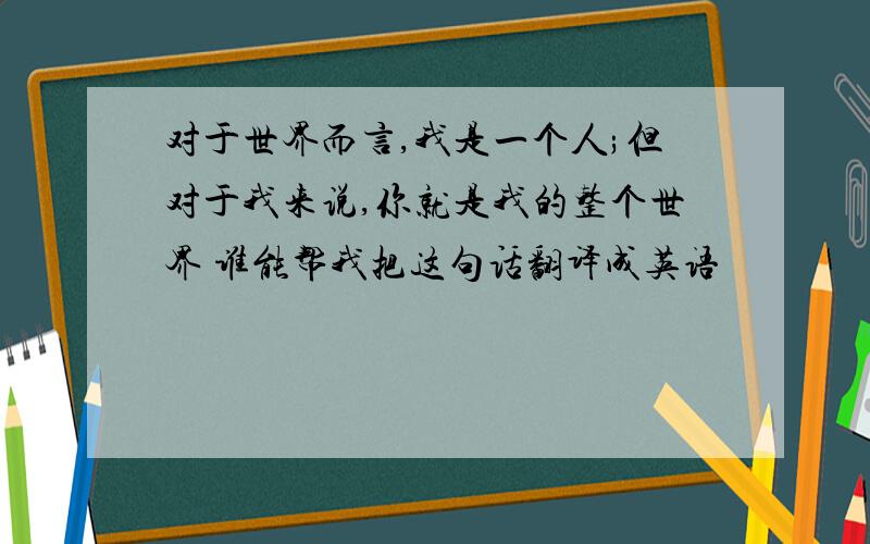 对于世界而言,我是一个人;但对于我来说,你就是我的整个世界 谁能帮我把这句话翻译成英语