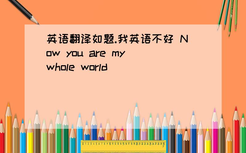 英语翻译如题.我英语不好 Now you are my whole world