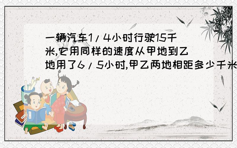 一辆汽车1/4小时行驶15千米,它用同样的速度从甲地到乙地用了6/5小时,甲乙两地相距多少千米?列出详细公式