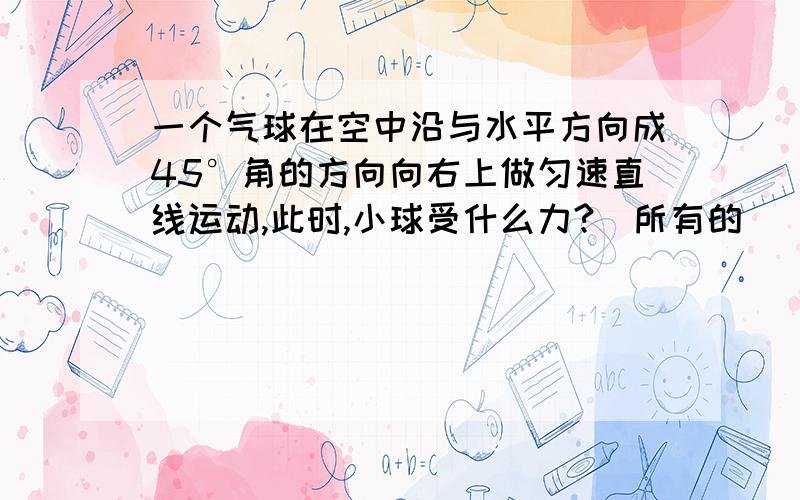 一个气球在空中沿与水平方向成45°角的方向向右上做匀速直线运动,此时,小球受什么力?（所有的）