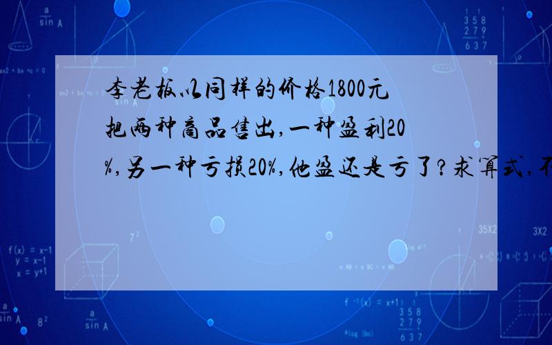 李老板以同样的价格1800元把两种商品售出,一种盈利20%,另一种亏损20%,他盈还是亏了?求算式,不要方程.