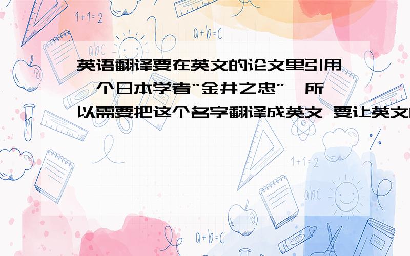 英语翻译要在英文的论文里引用一个日本学者“金井之忠”,所以需要把这个名字翻译成英文 要让英文的读者看到翻译就知道说的是日本的这位学者了